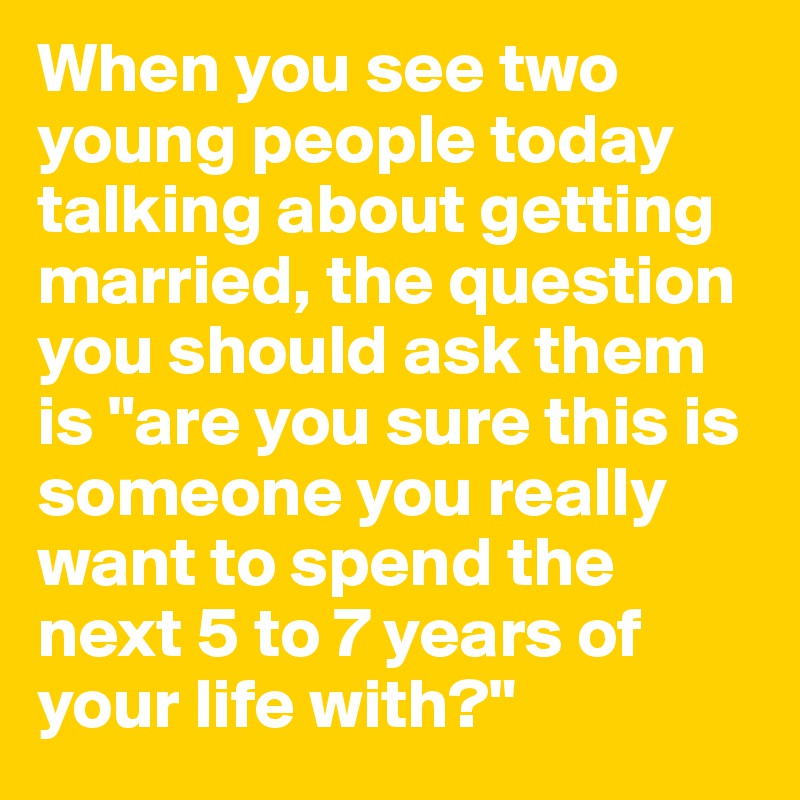 When you see two young people today talking about getting married, the question you should ask them is "are you sure this is someone you really want to spend the next 5 to 7 years of your life with?"