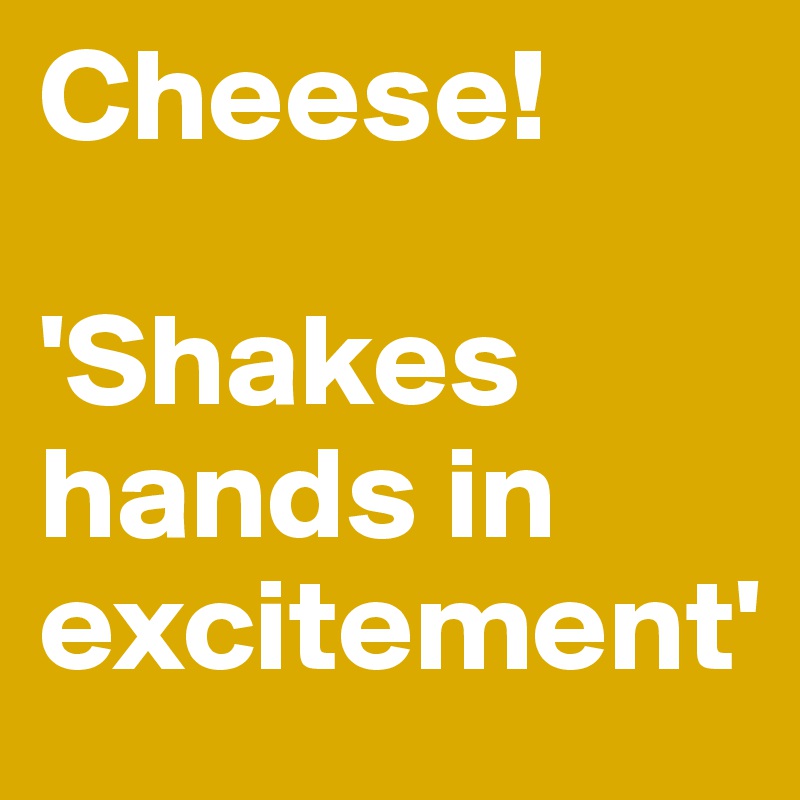 Cheese!

'Shakes hands in excitement'