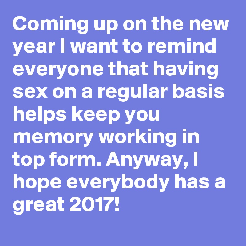 Coming up on the new year I want to remind everyone that having sex on a regular basis helps keep you memory working in top form. Anyway, I hope everybody has a great 2017!