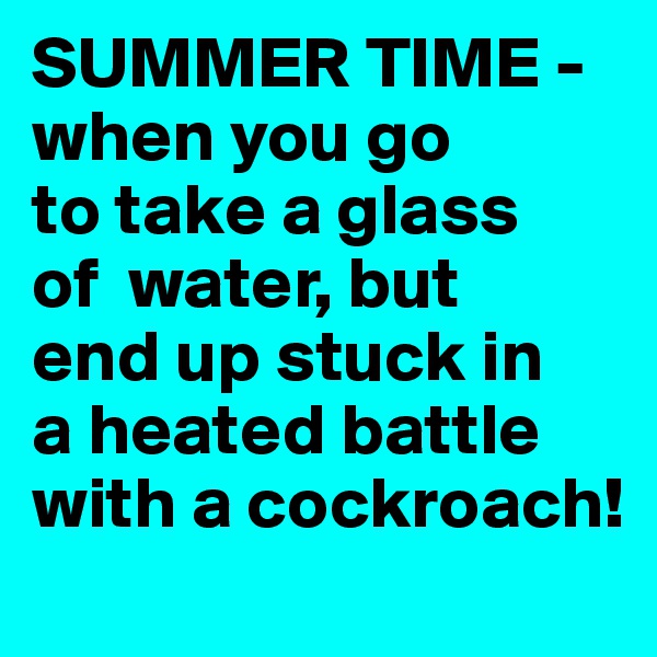 SUMMER TIME -   when you go        to take a glass    of  water, but   end up stuck in    a heated battle with a cockroach!   
