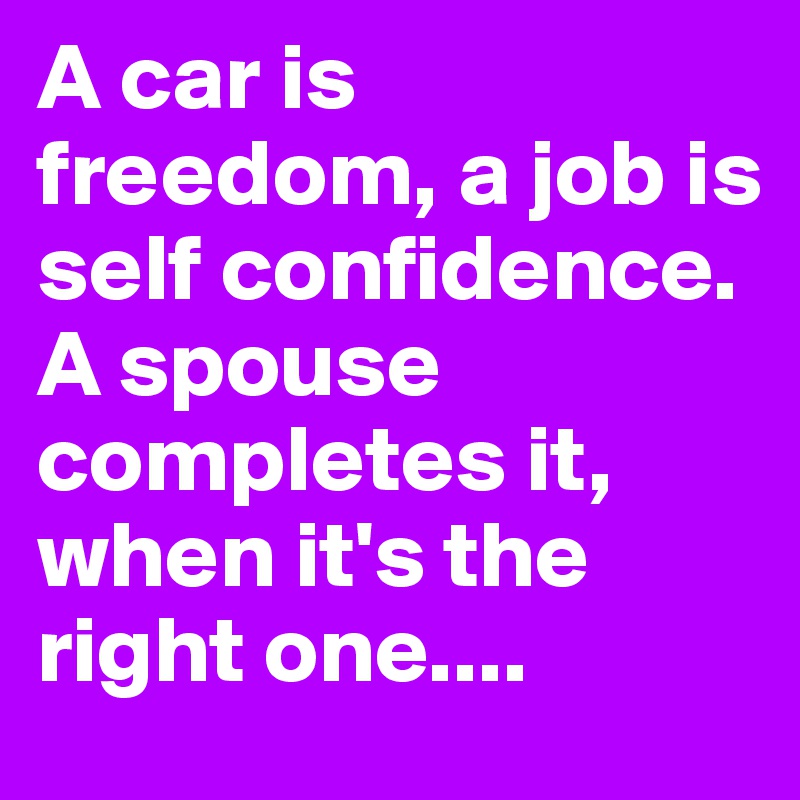 A car is freedom, a job is self confidence. A spouse completes it, when it's the right one....