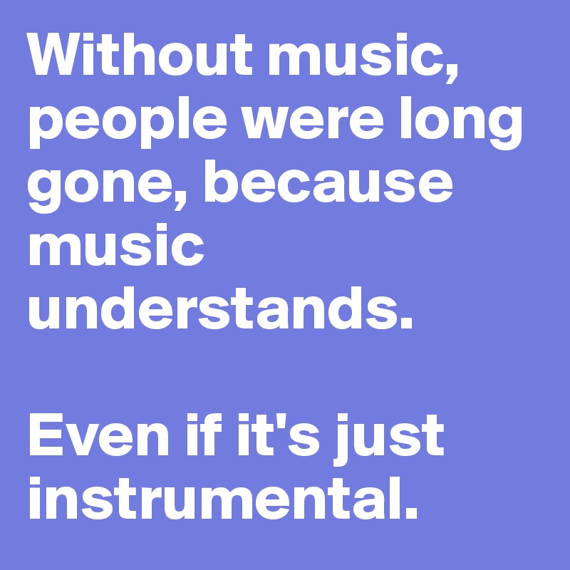 Without music, people were long gone, because music understands.

Even if it's just instrumental.