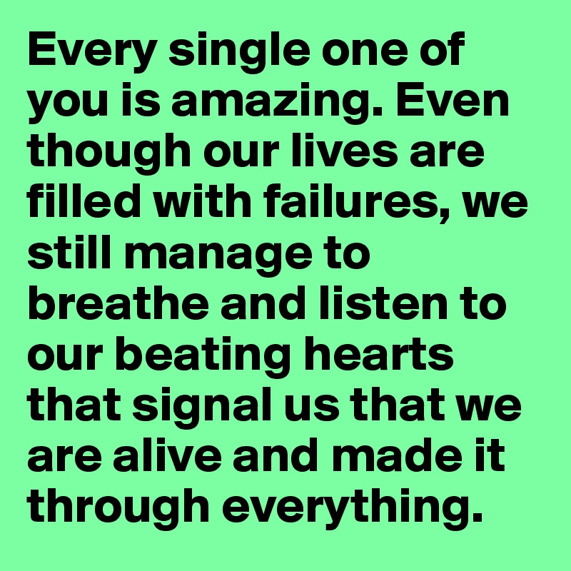Every single one of you is amazing. Even though our lives are filled with failures, we still manage to breathe and listen to our beating hearts that signal us that we are alive and made it through everything.
