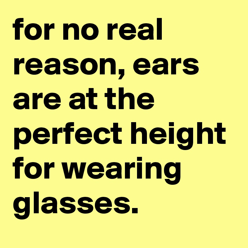 for no real reason, ears are at the perfect height for wearing glasses.