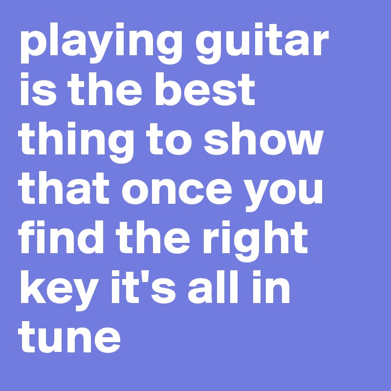 playing guitar is the best thing to show that once you find the right key it's all in tune