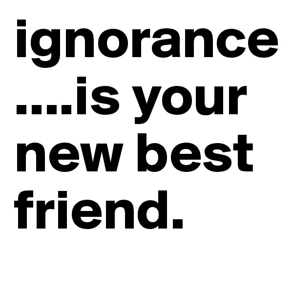 ignorance....is your new best friend.
