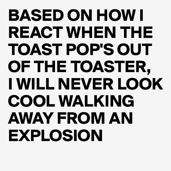 BASED ON HOW I REACT WHEN THE TOAST POP'S OUT OF THE TOASTER,
I WILL NEVER LOOK COOL WALKING AWAY FROM AN EXPLOSION 
