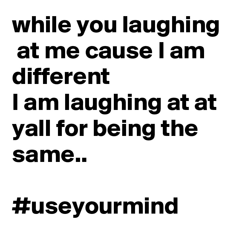while you laughing  at me cause I am different
I am laughing at at yall for being the same..

#useyourmind