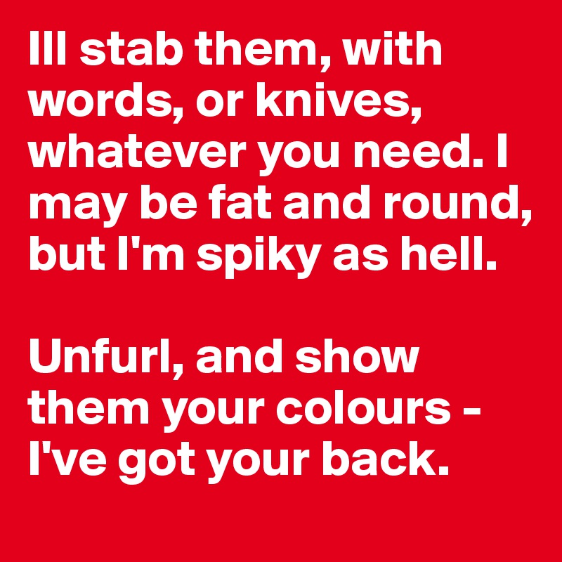 Ill stab them, with words, or knives, whatever you need. I may be fat and round, but I'm spiky as hell.

Unfurl, and show them your colours - I've got your back. 