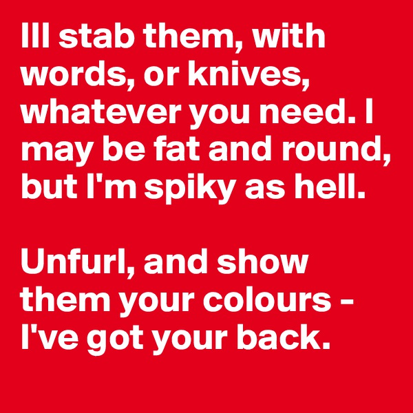 Ill stab them, with words, or knives, whatever you need. I may be fat and round, but I'm spiky as hell.

Unfurl, and show them your colours - I've got your back. 