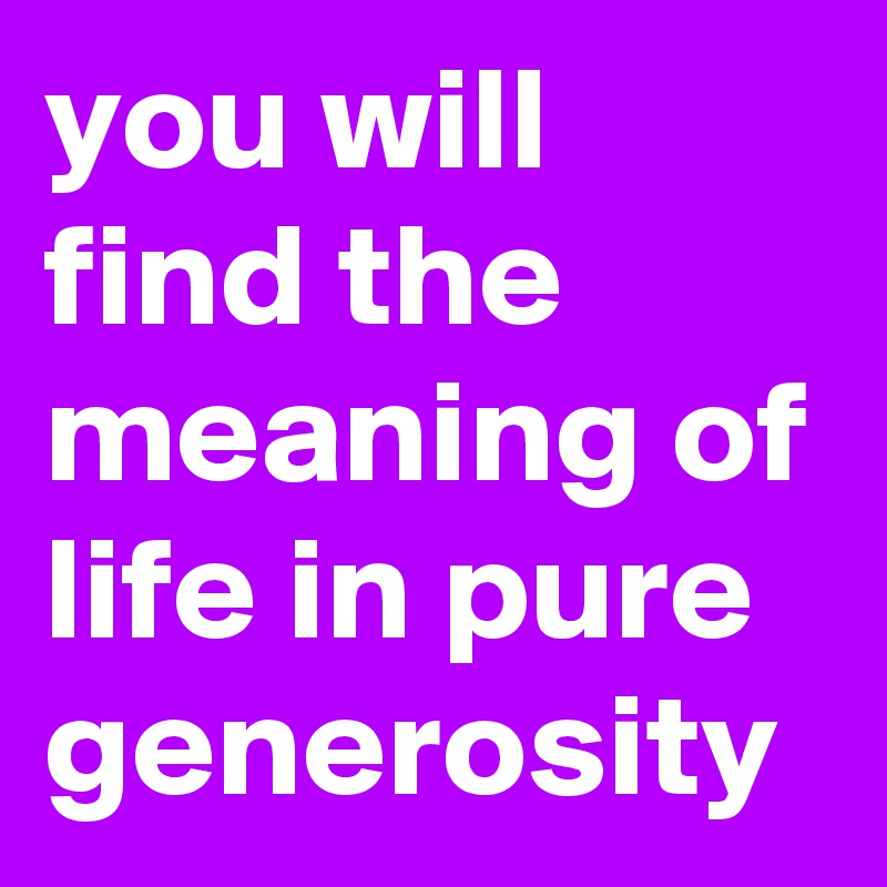 you will find the meaning of life in pure generosity 