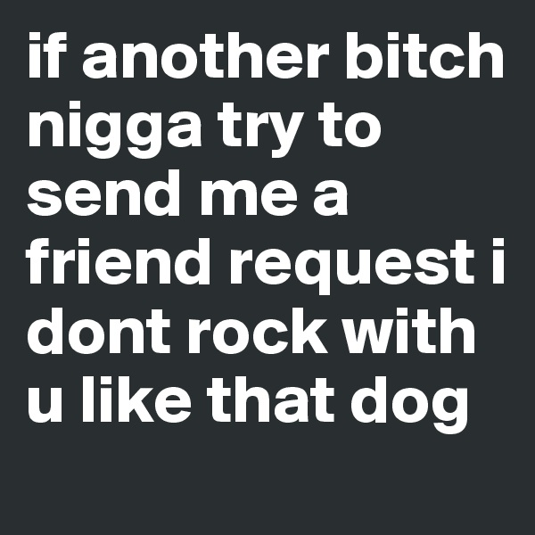 if another bitch nigga try to send me a friend request i dont rock with u like that dog