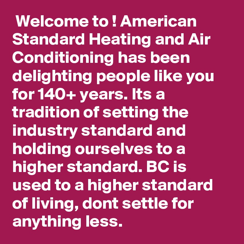  Welcome to ! American Standard Heating and Air Conditioning has been delighting people like you for 140+ years. Its a tradition of setting the industry standard and holding ourselves to a higher standard. BC is used to a higher standard of living, dont settle for anything less.