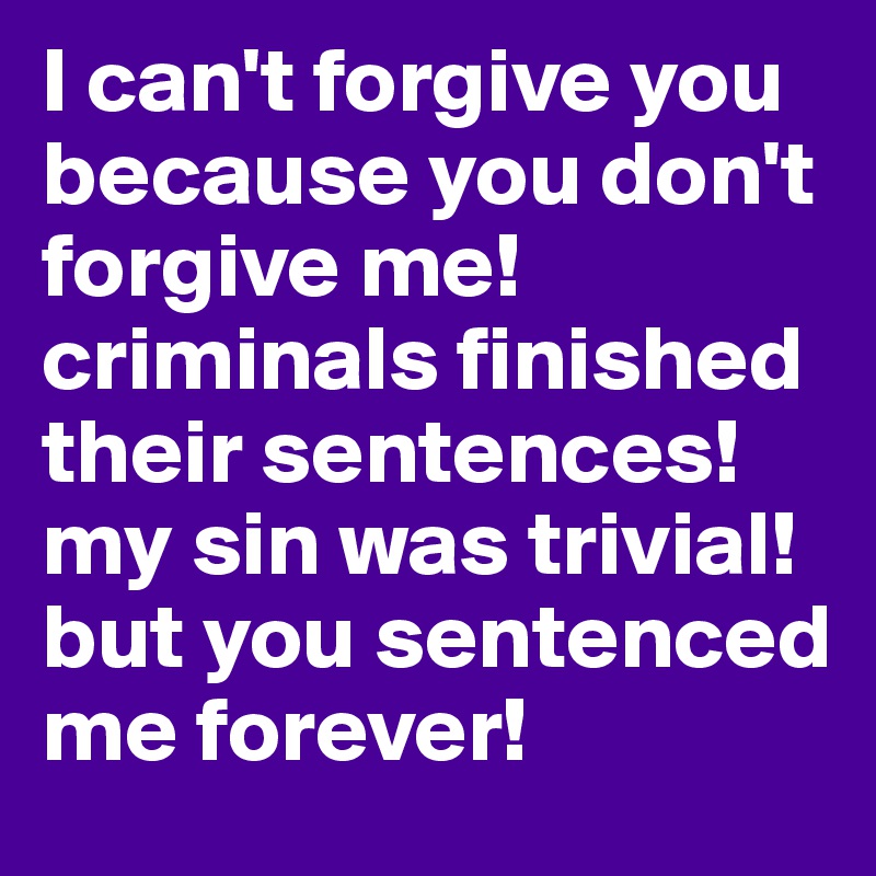 I can't forgive you because you don't forgive me! criminals finished their sentences! my sin was trivial! but you sentenced me forever!