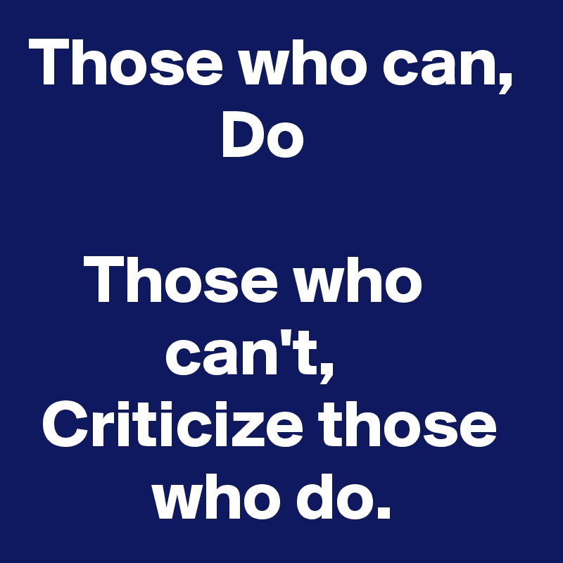 Those who can,
              Do

    Those who
          can't,
 Criticize those           who do.