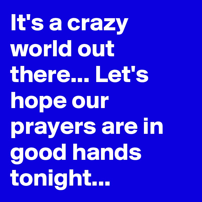 It's a crazy world out there... Let's hope our prayers are in good hands tonight...
