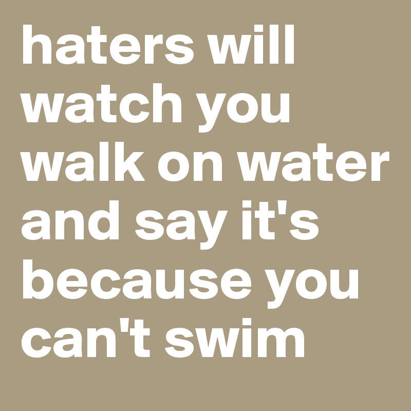 haters will watch you walk on water and say it's because you can't swim