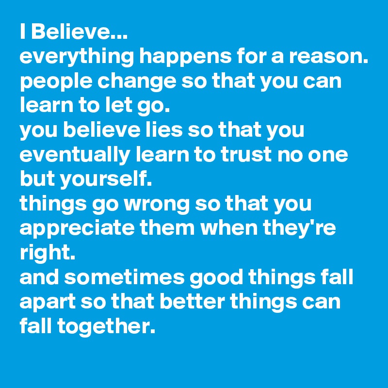 I Believe...
everything happens for a reason.
people change so that you can learn to let go.
you believe lies so that you eventually learn to trust no one but yourself.
things go wrong so that you appreciate them when they're right.
and sometimes good things fall apart so that better things can fall together.