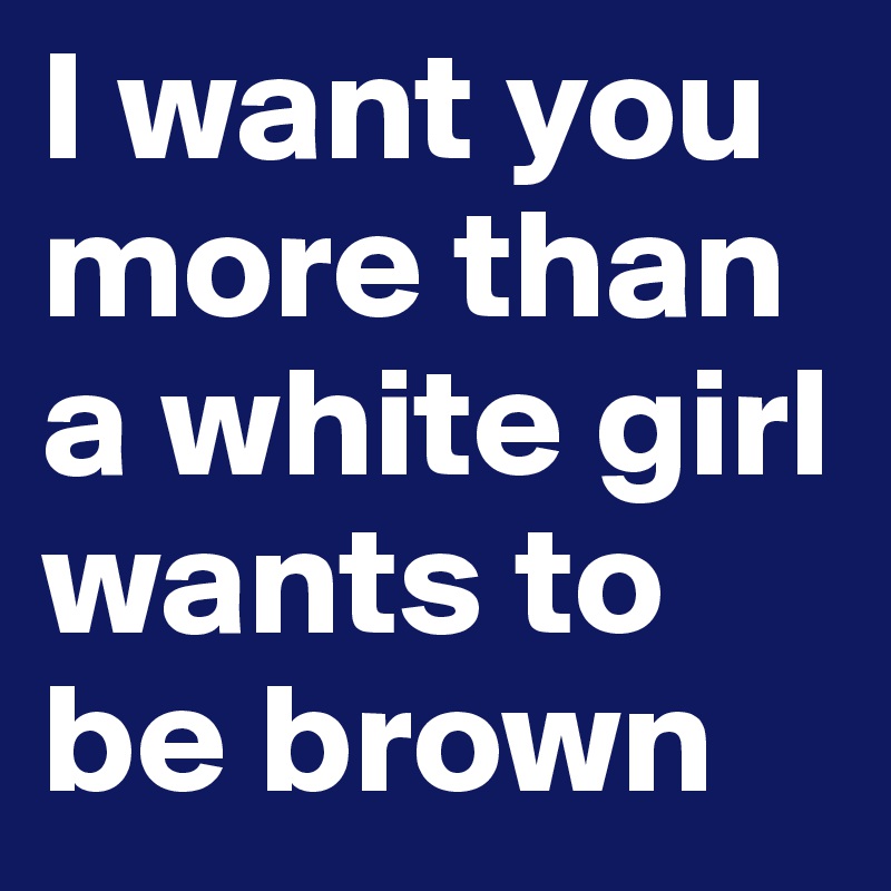 I want you more than a white girl wants to be brown