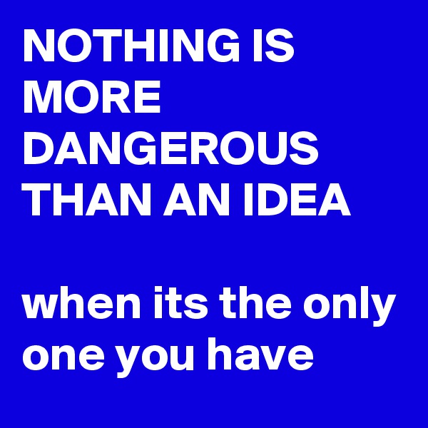 NOTHING IS MORE DANGEROUS THAN AN IDEA

when its the only one you have