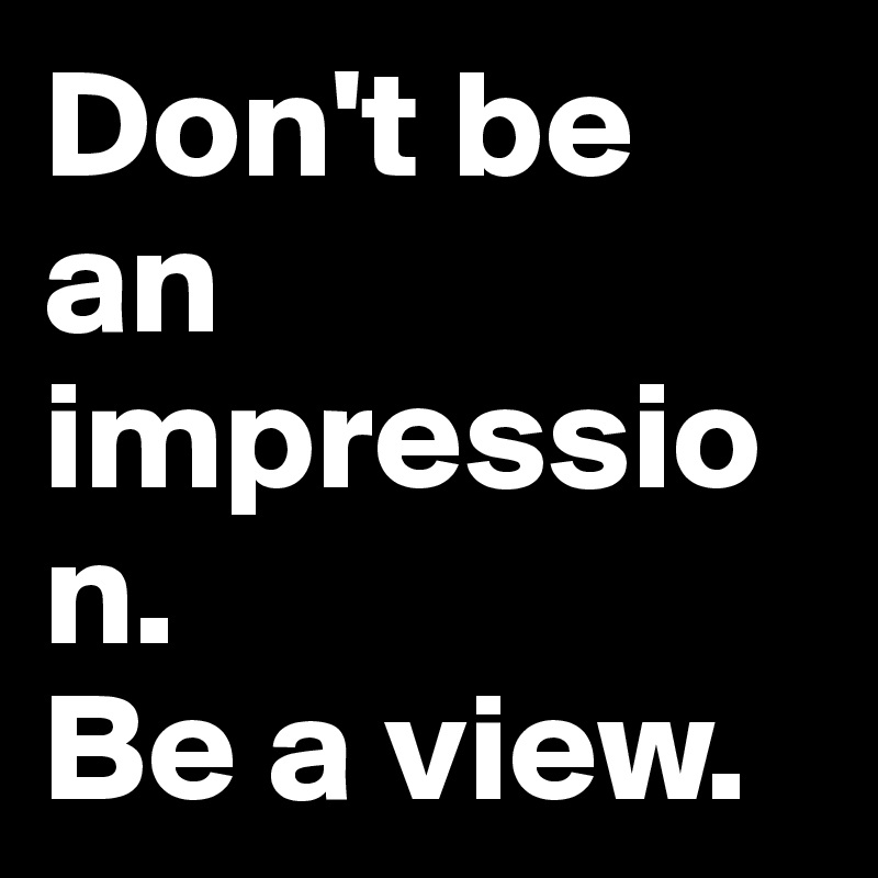Don't be an impression. 
Be a view.