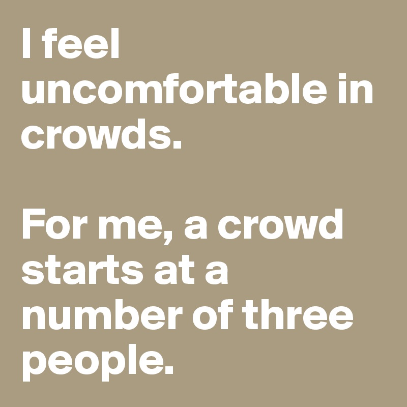I feel uncomfortable in crowds. 

For me, a crowd starts at a number of three people. 