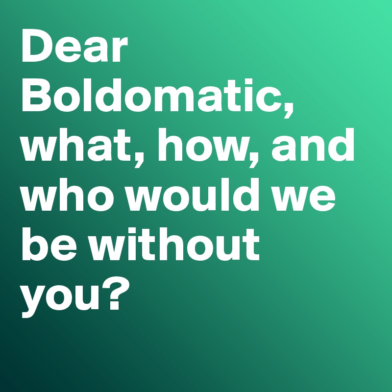 Dear Boldomatic, what, how, and who would we be without you? 
