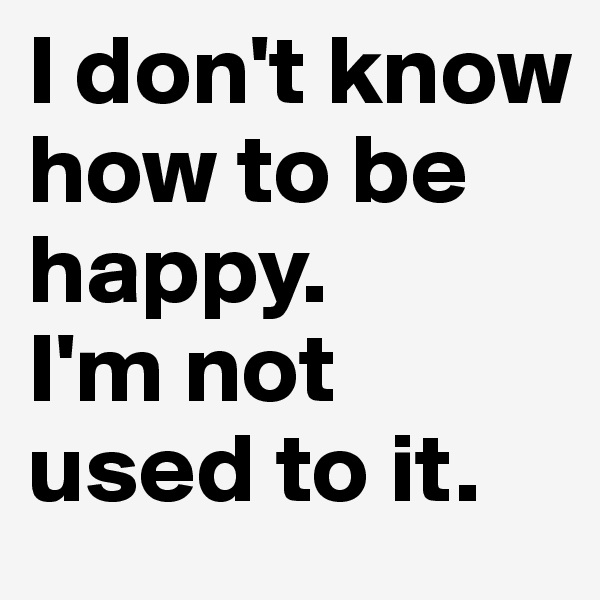 I don't know how to be happy. 
I'm not used to it.