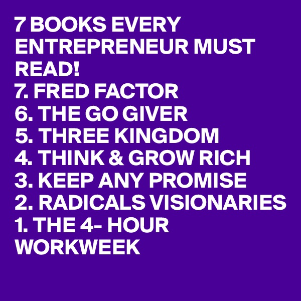 7 BOOKS EVERY ENTREPRENEUR MUST READ!
7. FRED FACTOR
6. THE GO GIVER
5. THREE KINGDOM
4. THINK & GROW RICH
3. KEEP ANY PROMISE
2. RADICALS VISIONARIES
1. THE 4- HOUR WORKWEEK 