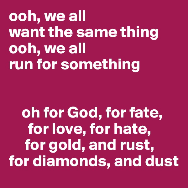 ooh, we all 
want the same thing
ooh, we all 
run for something


    oh for God, for fate,
      for love, for hate,
     for gold, and rust,
for diamonds, and dust
