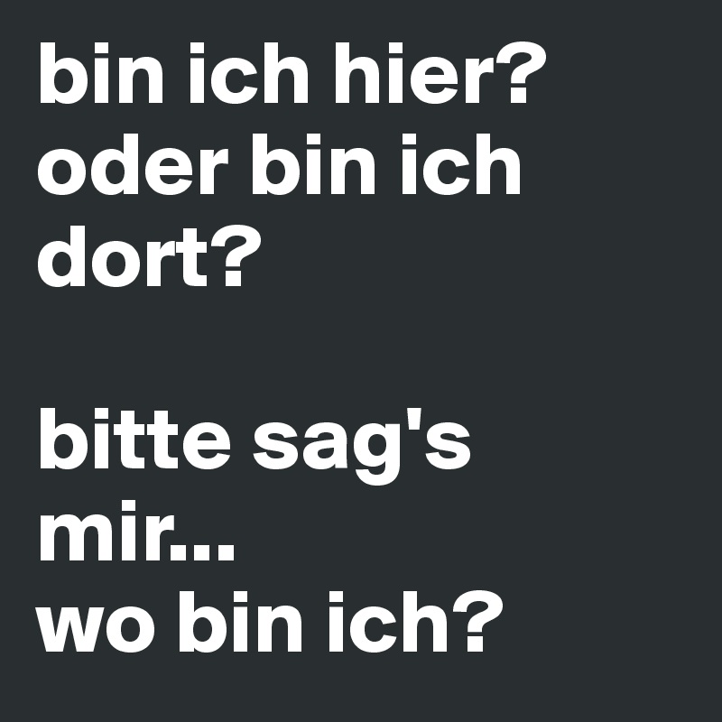 bin ich hier? 
oder bin ich dort?

bitte sag's mir... 
wo bin ich?