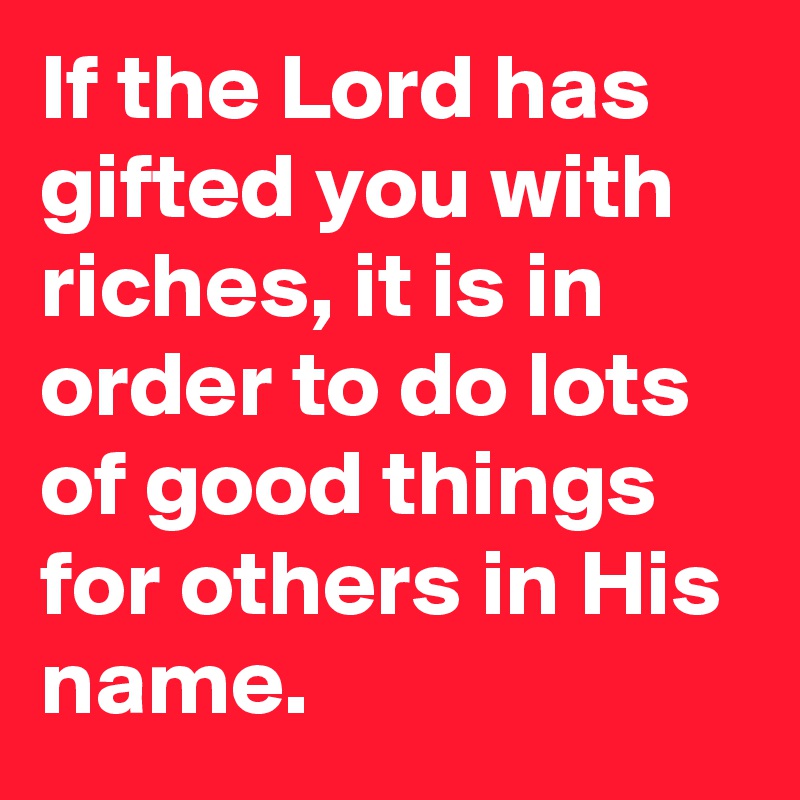 If the Lord has gifted you with riches, it is in order to do lots of good things for others in His name.
