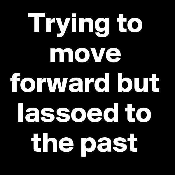 Trying to move forward but lassoed to the past