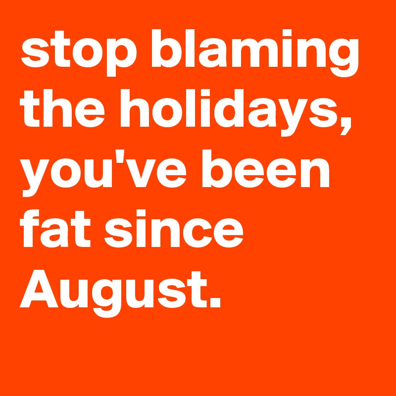 stop blaming the holidays, you've been fat since August.