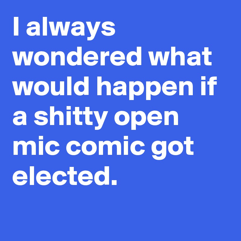 I always wondered what would happen if a shitty open mic comic got elected.