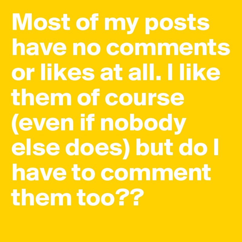 Most of my posts have no comments or likes at all. I like them of course (even if nobody else does) but do I have to comment them too?? 