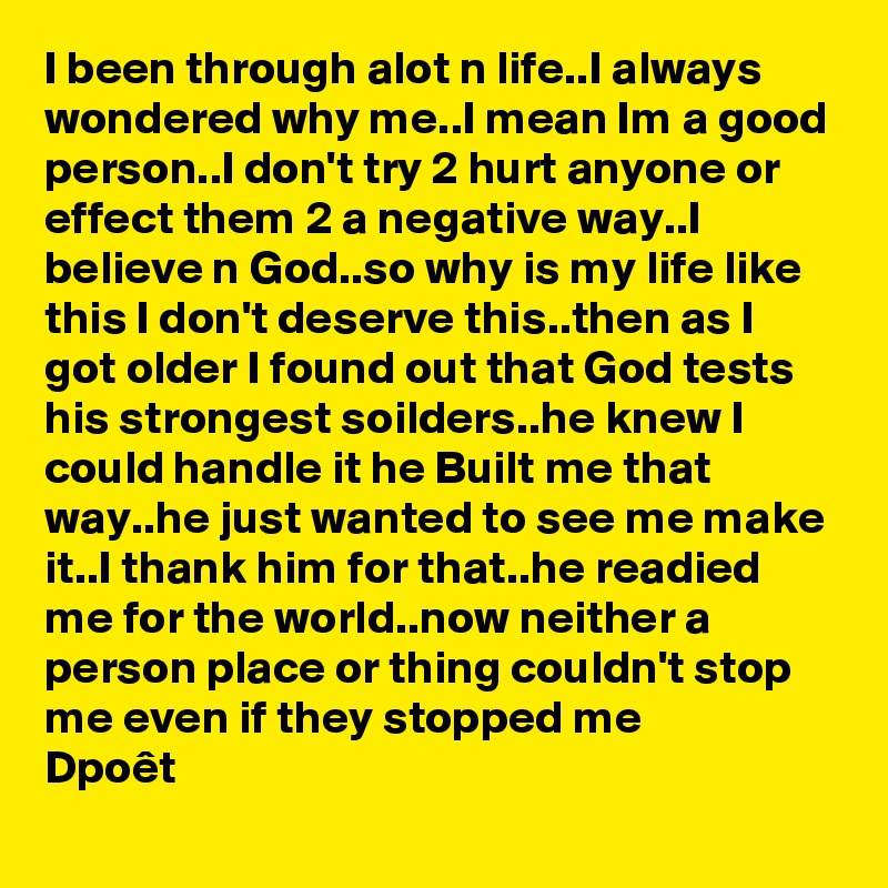 I been through alot n life..I always wondered why me..I mean Im a good person..I don't try 2 hurt anyone or effect them 2 a negative way..I believe n God..so why is my life like this I don't deserve this..then as I got older I found out that God tests his strongest soilders..he knew I could handle it he Built me that way..he just wanted to see me make it..I thank him for that..he readied me for the world..now neither a person place or thing couldn't stop me even if they stopped me
Dpoêt