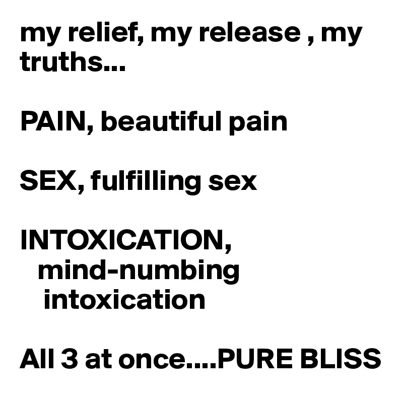 my relief, my release , my truths...

PAIN, beautiful pain

SEX, fulfilling sex

INTOXICATION,
   mind-numbing 
    intoxication

All 3 at once....PURE BLISS