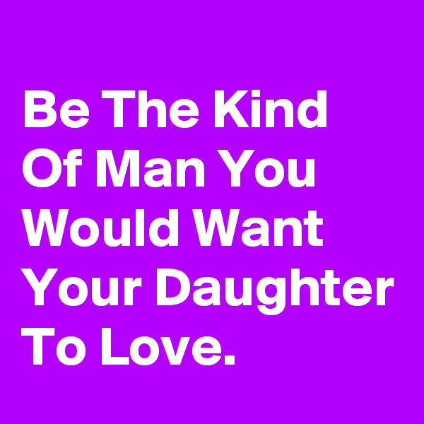 
Be The Kind Of Man You Would Want Your Daughter To Love.