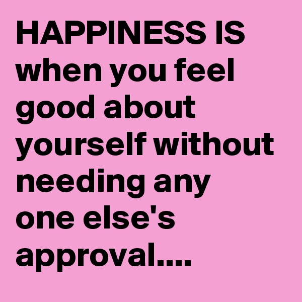 HAPPINESS IS when you feel good about yourself without needing any one else's approval....