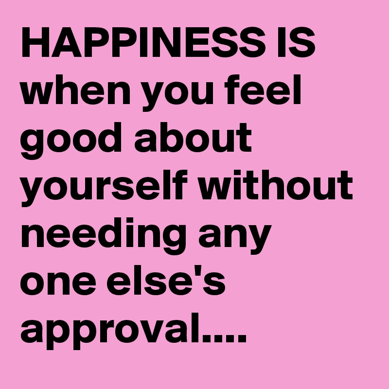 HAPPINESS IS when you feel good about yourself without needing any one else's approval....