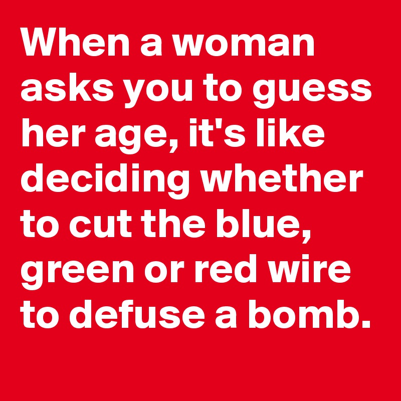 When a woman asks you to guess her age, it's like deciding whether to cut the blue, green or red wire to defuse a bomb.