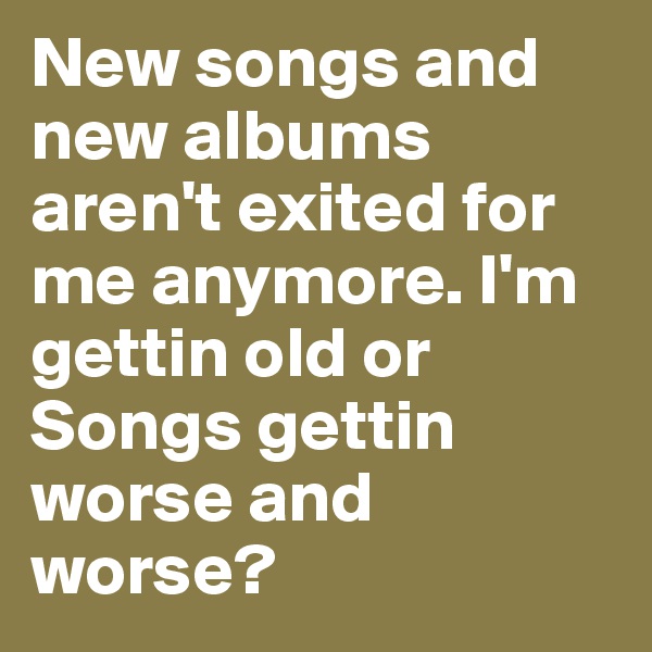 New songs and new albums aren't exited for me anymore. I'm gettin old or Songs gettin worse and worse?