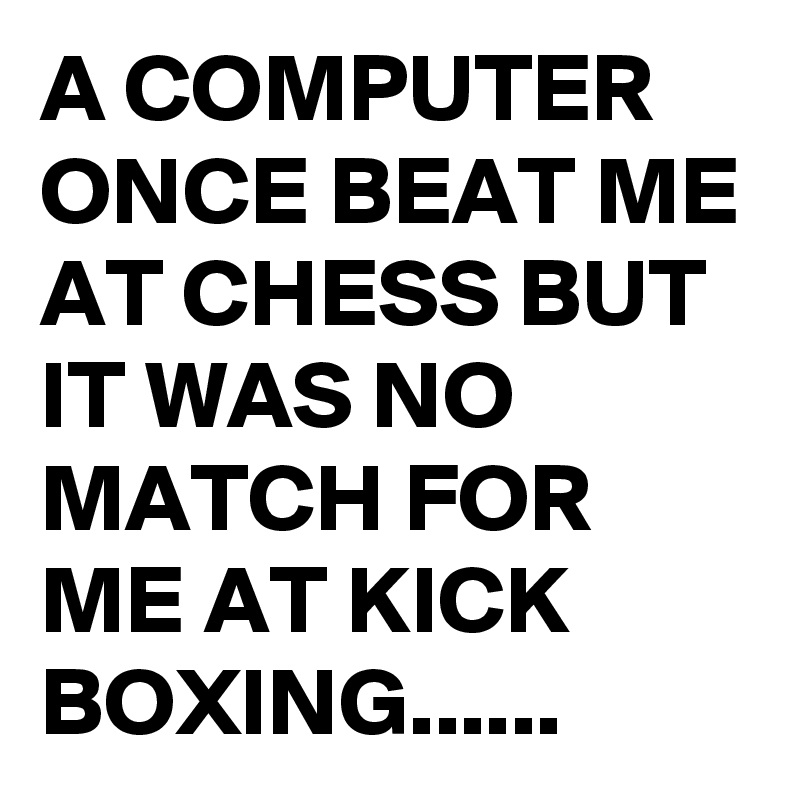 A COMPUTER ONCE BEAT ME AT CHESS BUT IT WAS NO MATCH FOR ME AT KICK BOXING......