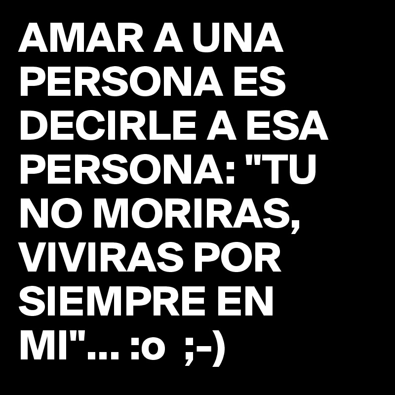 AMAR A UNA PERSONA ES DECIRLE A ESA PERSONA: "TU NO MORIRAS, VIVIRAS POR SIEMPRE EN MI"... :o  ;-)