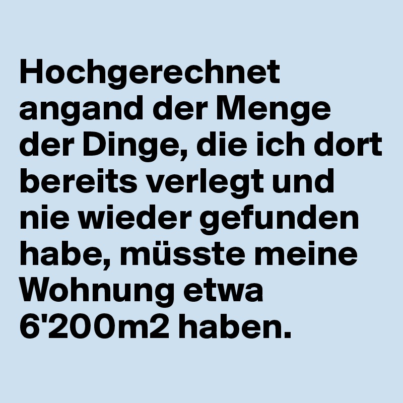
Hochgerechnet angand der Menge der Dinge, die ich dort bereits verlegt und nie wieder gefunden habe, müsste meine Wohnung etwa 6'200m2 haben.