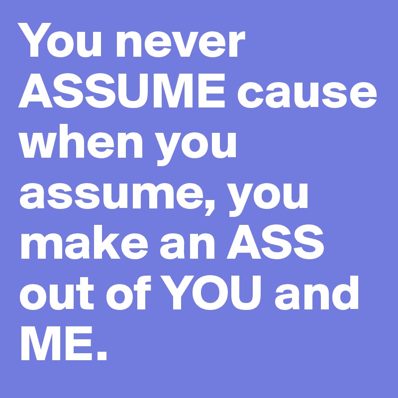 You never ASSUME cause when you assume, you make an ASS out of YOU and ME.
