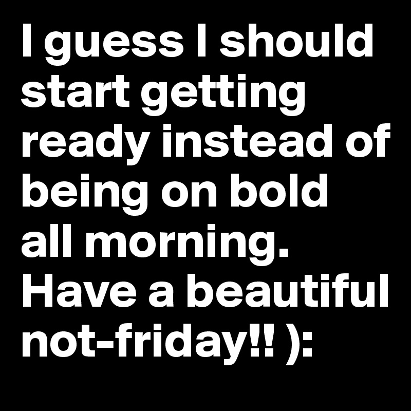 I guess I should start getting ready instead of being on bold all morning. 
Have a beautiful not-friday!! ):