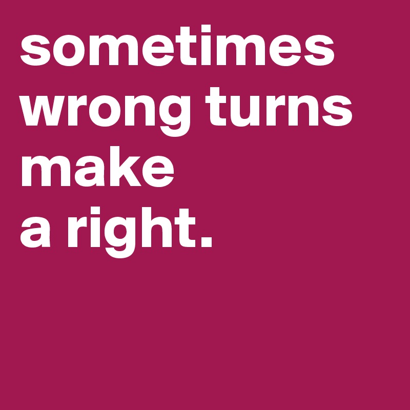 sometimes wrong turns make 
a right.


