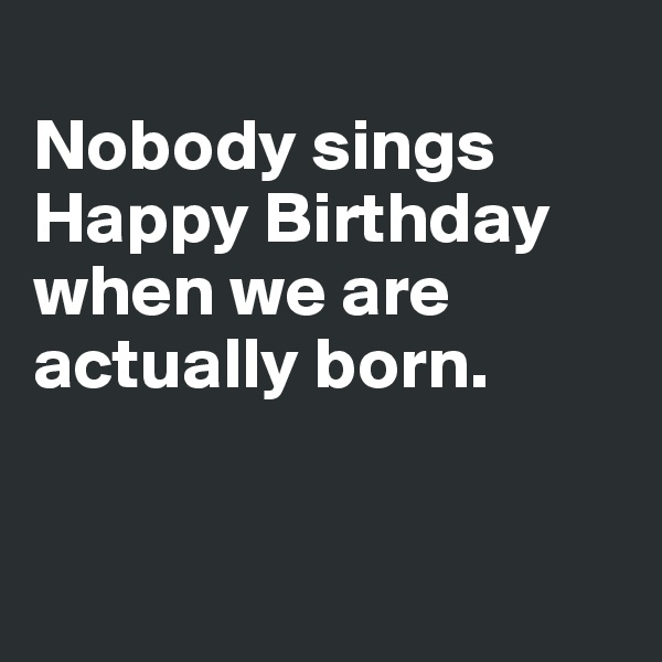 
Nobody sings Happy Birthday when we are actually born. 


